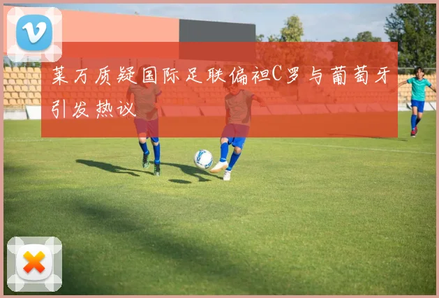 莱万质疑国际足联偏袒C罗与葡萄牙引发热议