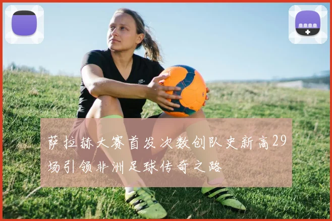 萨拉赫大赛首发次数创队史新高29场引领非洲足球传奇之路