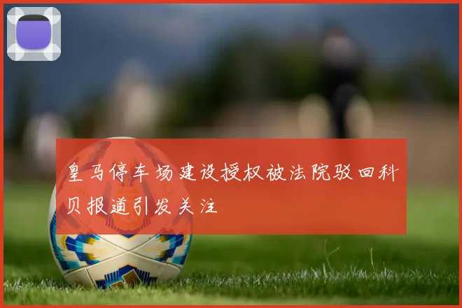 皇马停车场建设授权被法院驳回科贝报道引发关注
