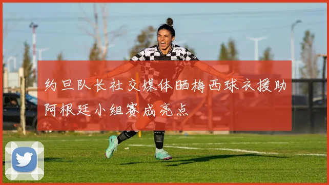 约旦队长社交媒体晒梅西球衣援助阿根廷小组赛成亮点