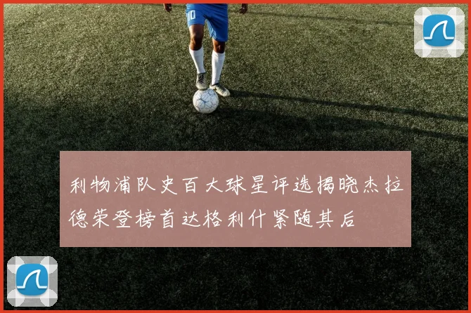 利物浦队史百大球星评选揭晓杰拉德荣登榜首达格利什紧随其后