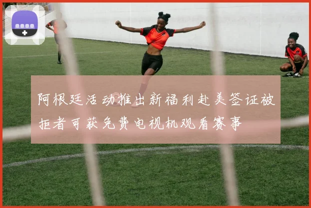 阿根廷活动推出新福利赴美签证被拒者可获免费电视机观看赛事