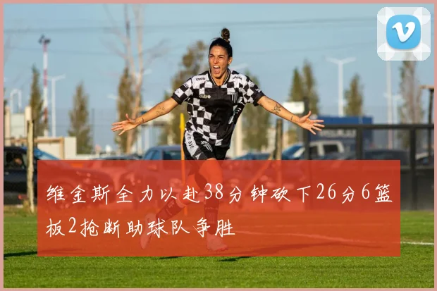 维金斯全力以赴38分钟砍下26分6篮板2抢断助球队争胜
