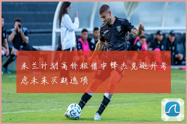 米兰计划高价租借中锋杰克逊并考虑未来买断选项