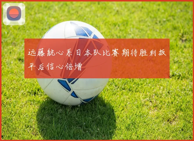 远藤航心系日本队比赛期待胜利扳平后信心倍增