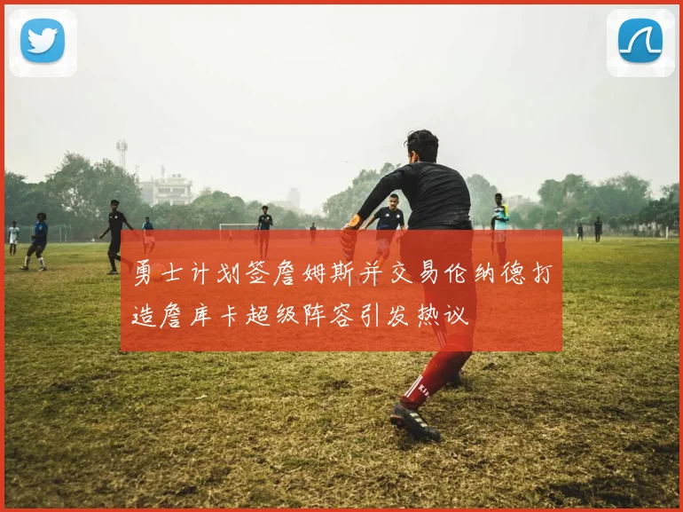 勇士计划签詹姆斯并交易伦纳德打造詹库卡超级阵容引发热议