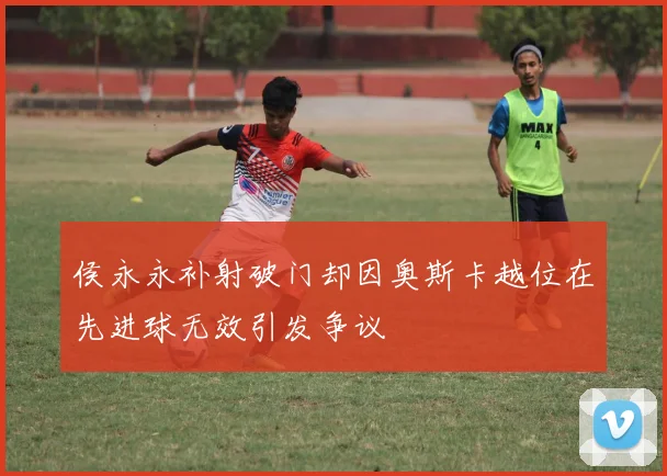 侯永永补射破门却因奥斯卡越位在先进球无效引发争议