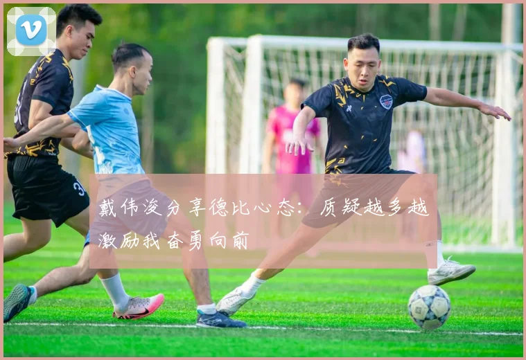 戴伟浚分享德比心态：质疑越多越激励我奋勇向前
