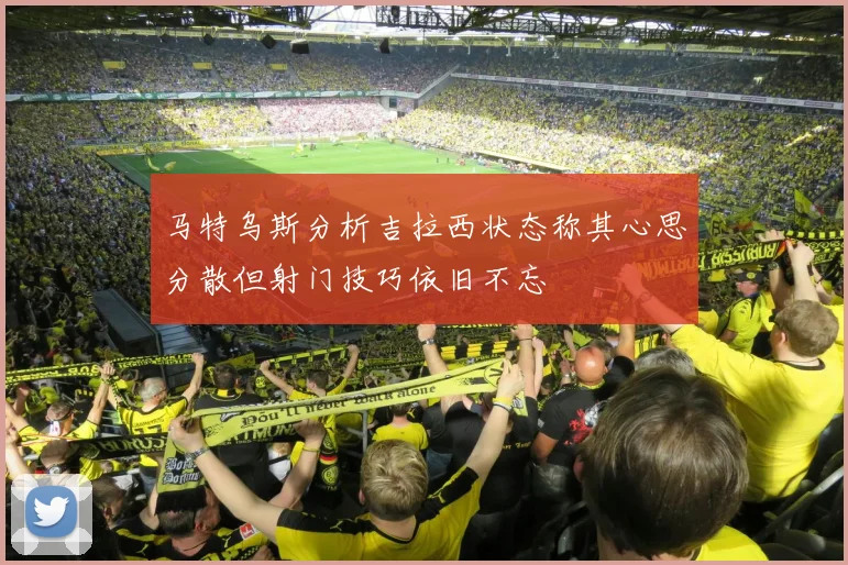 马特乌斯分析吉拉西状态称其心思分散但射门技巧依旧不忘