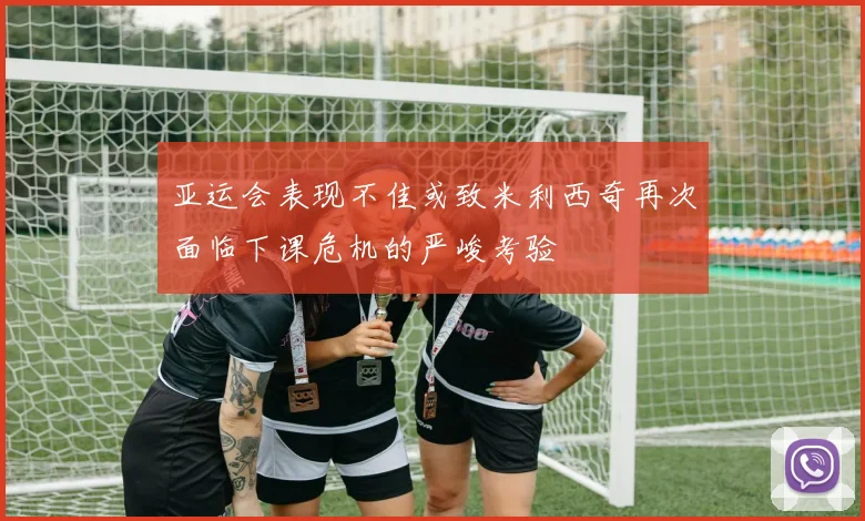 亚运会表现不佳或致米利西奇再次面临下课危机的严峻考验