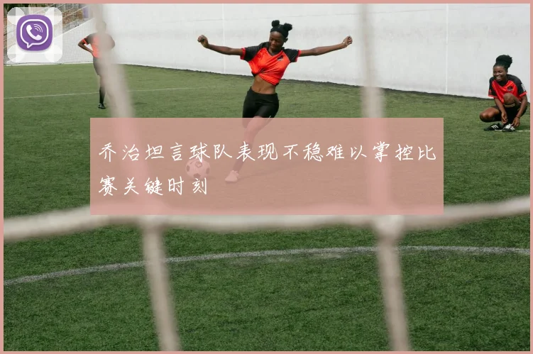 乔治坦言球队表现不稳难以掌控比赛关键时刻