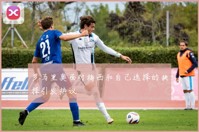 罗马里奥面对梅西和自己选择的抉择引发热议