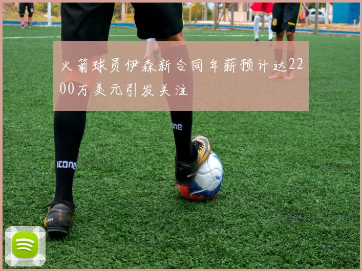 火箭球员伊森新合同年薪预计达2200万美元引发关注