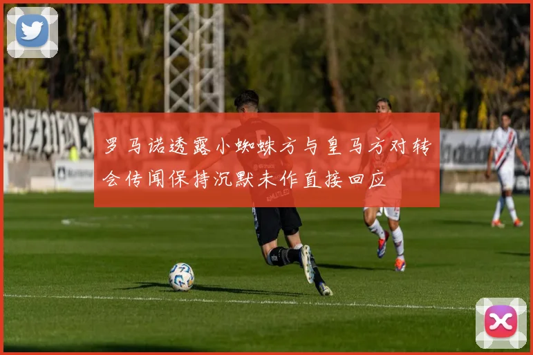 罗马诺透露小蜘蛛方与皇马方对转会传闻保持沉默未作直接回应