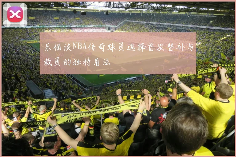 乐福谈NBA传奇球员选择首发替补与裁员的独特看法