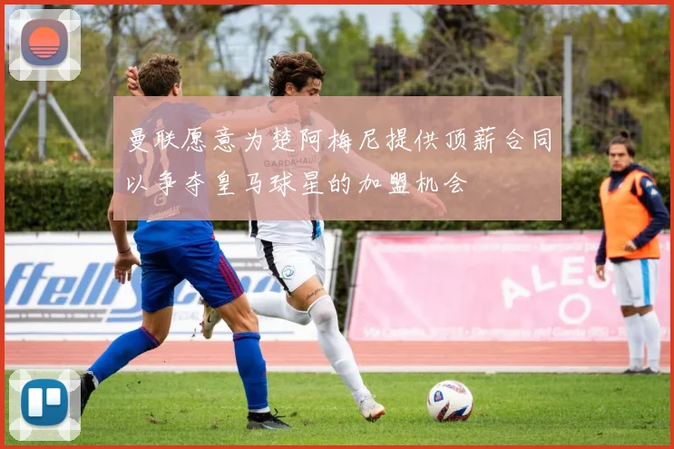 曼联愿意为楚阿梅尼提供顶薪合同以争夺皇马球星的加盟机会
