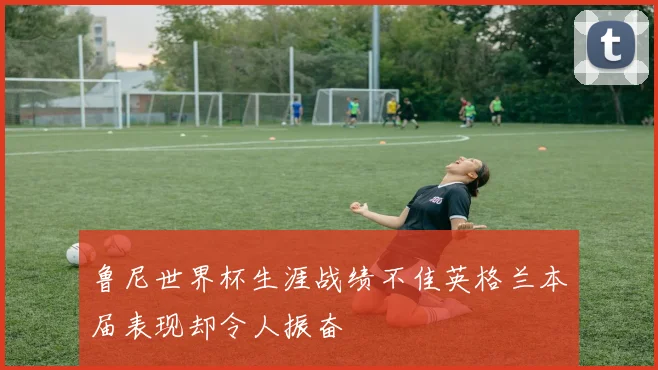 鲁尼世界杯生涯战绩不佳英格兰本届表现却令人振奋