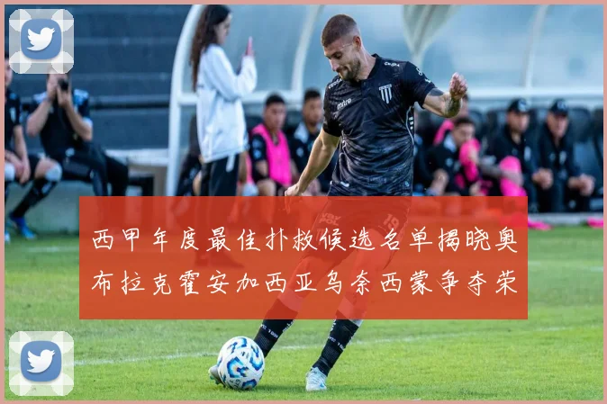 西甲年度最佳扑救候选名单揭晓奥布拉克霍安加西亚乌奈西蒙争夺荣誉