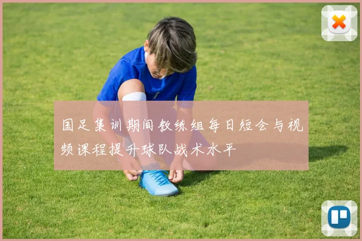 国足集训期间教练组每日短会与视频课程提升球队战术水平