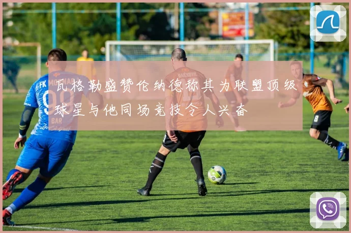 瓦格勒盛赞伦纳德称其为联盟顶级球星与他同场竞技令人兴奋
