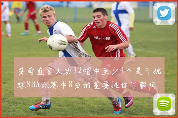 芬奇直言文班12帽中至少4个是干扰球NBA比赛中8分的重要性你了解吗