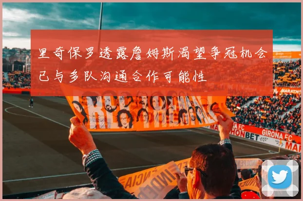 里奇保罗透露詹姆斯渴望争冠机会已与多队沟通合作可能性