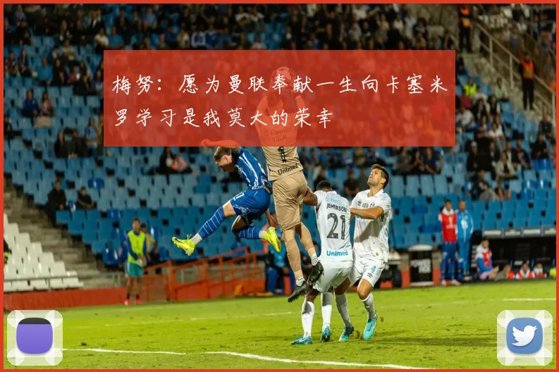 梅努：愿为曼联奉献一生向卡塞米罗学习是我莫大的荣幸