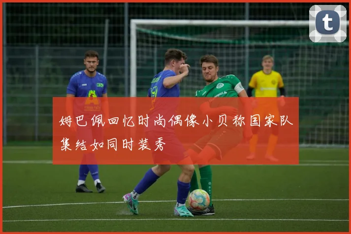 姆巴佩回忆时尚偶像小贝称国家队集结如同时装秀