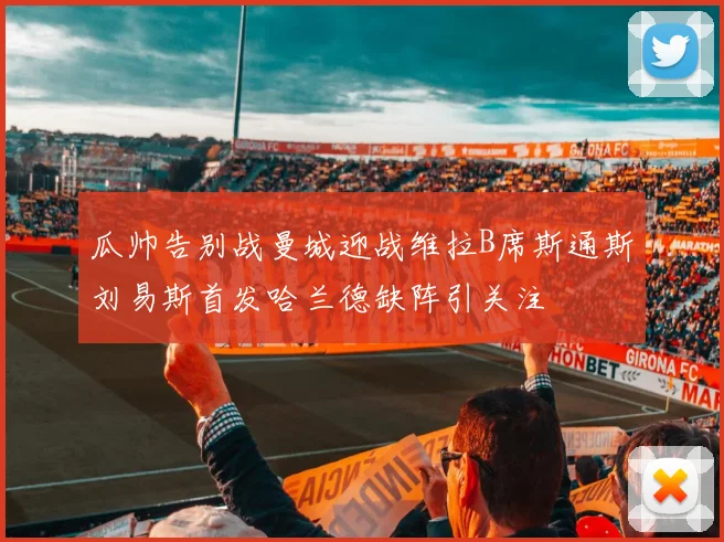 瓜帅告别战曼城迎战维拉B席斯通斯刘易斯首发哈兰德缺阵引关注